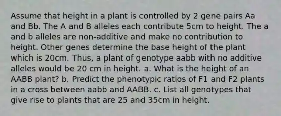 Assume that height in a plant is controlled by 2 gene pairs Aa and Bb. The A and B alleles each contribute 5cm to height. The a and b alleles are non-additive and make no contribution to height. Other genes determine the base height of the plant which is 20cm. Thus, a plant of genotype aabb with no additive alleles would be 20 cm in height. a. What is the height of an AABB plant? b. Predict the phenotypic ratios of F1 and F2 plants in a cross between aabb and AABB. c. List all genotypes that give rise to plants that are 25 and 35cm in height.