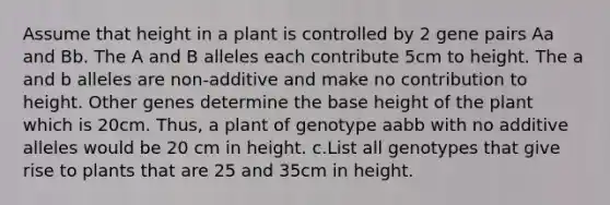 Assume that height in a plant is controlled by 2 gene pairs Aa and Bb. The A and B alleles each contribute 5cm to height. The a and b alleles are non-additive and make no contribution to height. Other genes determine the base height of the plant which is 20cm. Thus, a plant of genotype aabb with no additive alleles would be 20 cm in height. c.List all genotypes that give rise to plants that are 25 and 35cm in height.