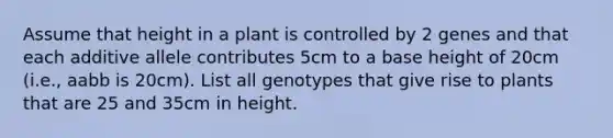 Assume that height in a plant is controlled by 2 genes and that each additive allele contributes 5cm to a base height of 20cm (i.e., aabb is 20cm). List all genotypes that give rise to plants that are 25 and 35cm in height.