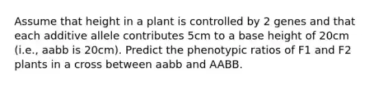 Assume that height in a plant is controlled by 2 genes and that each additive allele contributes 5cm to a base height of 20cm (i.e., aabb is 20cm). Predict the phenotypic ratios of F1 and F2 plants in a cross between aabb and AABB.