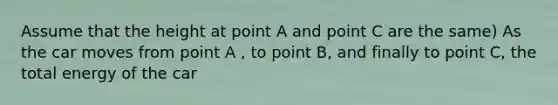 Assume that the height at point A and point C are the same) As the car moves from point A , to point B, and finally to point C, the total energy of the car