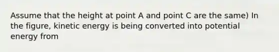 Assume that the height at point A and point C are the same) In the figure, kinetic energy is being converted into potential energy from