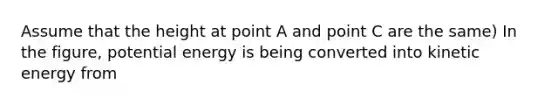 Assume that the height at point A and point C are the same) In the figure, potential energy is being converted into kinetic energy from