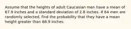 Assume that the heights of adult Caucasian men have a mean of 67.9 inches and a standard deviation of 2.8 inches. If 64 men are randomly selected, find the probability that they have a mean height greater than 68.9 inches.