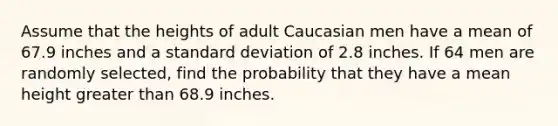 Assume that the heights of adult Caucasian men have a mean of 67.9 inches and a standard deviation of 2.8 inches. If 64 men are randomly selected, find the probability that they have a mean height greater than 68.9 inches.