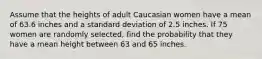 Assume that the heights of adult Caucasian women have a mean of 63.6 inches and a standard deviation of 2.5 inches. If 75 women are randomly selected, find the probability that they have a mean height between 63 and 65 inches.