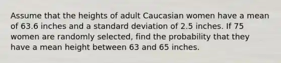 Assume that the heights of adult Caucasian women have a mean of 63.6 inches and a standard deviation of 2.5 inches. If 75 women are randomly selected, find the probability that they have a mean height between 63 and 65 inches.