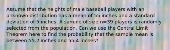 Assume that the heights of male baseball players with an unknown distribution has a mean of 55 inches and a standard deviation of 5 inches. A sample of size n=39 players is randomly selected from the population. Can we use the Central Limit Theorem here to find the probability that the sample mean is between 55.2 inches and 55.4 inches?