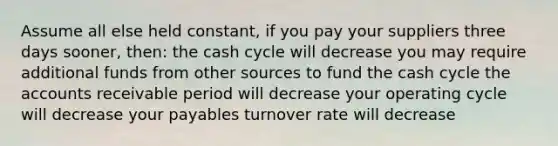 Assume all else held constant, if you pay your suppliers three days sooner, then: the cash cycle will decrease you may require additional funds from other sources to fund the cash cycle the accounts receivable period will decrease your operating cycle will decrease your payables turnover rate will decrease