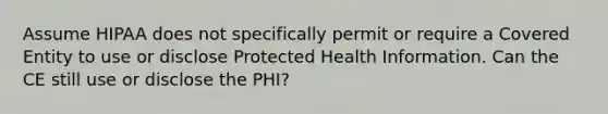 Assume HIPAA does not specifically permit or require a Covered Entity to use or disclose Protected Health Information. Can the CE still use or disclose the PHI?