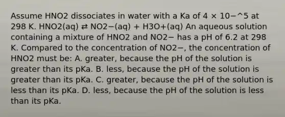 Assume HNO2 dissociates in water with a Ka of 4 × 10−^5 at 298 K. HNO2(aq) ⇄ NO2−(aq) + H3O+(aq) An aqueous solution containing a mixture of HNO2 and NO2− has a pH of 6.2 at 298 K. Compared to the concentration of NO2−, the concentration of HNO2 must be: A. greater, because the pH of the solution is greater than its pKa. B. less, because the pH of the solution is greater than its pKa. C. greater, because the pH of the solution is less than its pKa. D. less, because the pH of the solution is less than its pKa.