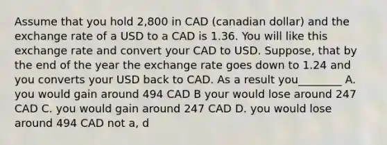 Assume that you hold 2,800 in CAD (canadian dollar) and the exchange rate of a USD to a CAD is 1.36. You will like this exchange rate and convert your CAD to USD. Suppose, that by the end of the year the exchange rate goes down to 1.24 and you converts your USD back to CAD. As a result you________ A. you would gain around 494 CAD B your would lose around 247 CAD C. you would gain around 247 CAD D. you would lose around 494 CAD not a, d