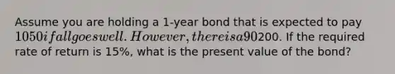 Assume you are holding a 1-year bond that is expected to pay 1050 if all goes well. However, there is a 90% probability that the corporation will file for bankruptcy and bondholders will receive only200. If the required rate of return is 15%, what is the present value of the bond?