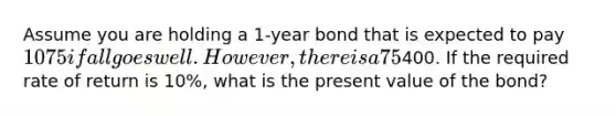 Assume you are holding a 1-year bond that is expected to pay 1075 if all goes well. However, there is a 75% probability that the corporation will file for bankruptcy and bondholders will receive only400. If the required rate of return is 10%, what is the present value of the bond?