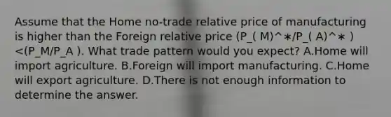 Assume that the Home no-trade relative price of manufacturing is higher than the Foreign relative price (P_( M)^∗∕P_( A)^∗ )<(P_M∕P_A ). What trade pattern would you expect? A.Home will import agriculture. B.Foreign will import manufacturing. C.Home will export agriculture. D.There is not enough information to determine the answer.