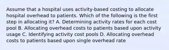 Assume that a hospital uses activity-based costing to allocate hospital overhead to patients. Which of the following is the first step in allocating it? A. Determining activity rates for each cost pool B. Allocating overhead costs to patients based upon activity usage C. Identifying activity cost pools D. Allocating overhead costs to patients based upon single overhead rate