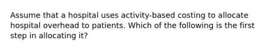 Assume that a hospital uses activity-based costing to allocate hospital overhead to patients. Which of the following is the first step in allocating it?