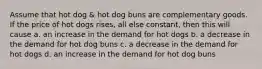 Assume that hot dog & hot dog buns are complementary goods. If the price of hot dogs rises, all else constant, then this will cause a. an increase in the demand for hot dogs b. a decrease in the demand for hot dog buns c. a decrease in the demand for hot dogs d. an increase in the demand for hot dog buns