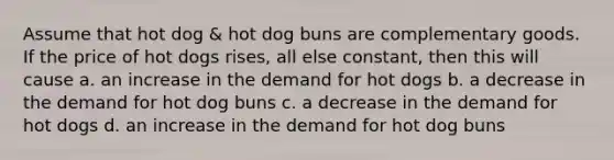 Assume that hot dog & hot dog buns are complementary goods. If the price of hot dogs rises, all else constant, then this will cause a. an increase in the demand for hot dogs b. a decrease in the demand for hot dog buns c. a decrease in the demand for hot dogs d. an increase in the demand for hot dog buns