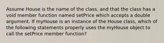 Assume House is the name of the class, and that the class has a void member function named setPrice which accepts a double argument. If myHouse is an instance of the House class, which of the following statements properly uses the myHouse object to call the setPrice member function?