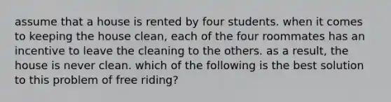 assume that a house is rented by four students. when it comes to keeping the house clean, each of the four roommates has an incentive to leave the cleaning to the others. as a result, the house is never clean. which of the following is the best solution to this problem of free riding?