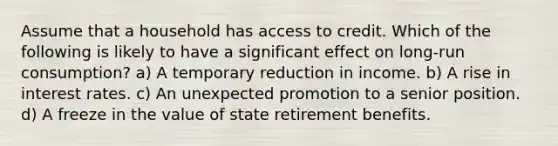 Assume that a household has access to credit. Which of the following is likely to have a significant effect on long-run consumption? a) A temporary reduction in income. b) A rise in interest rates. c) An unexpected promotion to a senior position. d) A freeze in the value of state retirement benefits.