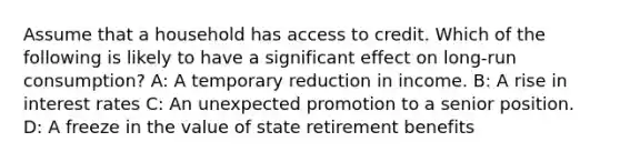 Assume that a household has access to credit. Which of the following is likely to have a significant effect on long-run consumption? A: A temporary reduction in income. B: A rise in interest rates C: An unexpected promotion to a senior position. D: A freeze in the value of state retirement benefits