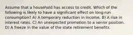 Assume that a household has access to credit. Which of the following is likely to have a significant effect on long-run consumption? A) A temporary reduction in income. B) A rise in interest rates. C) An unexpected promotion to a senior position. D) A freeze in the value of the state retirement benefits.