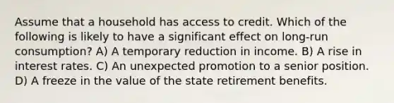 Assume that a household has access to credit. Which of the following is likely to have a significant effect on long-run consumption? A) A temporary reduction in income. B) A rise in interest rates. C) An unexpected promotion to a senior position. D) A freeze in the value of the state retirement benefits.