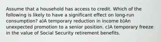 Assume that a household has access to credit. Which of the following is likely to have a significant effect on long-run consumption? a)A temporary reduction in income b)An unexpected promotion to a senior position. c)A temporary freeze in the value of Social Security retirement benefits.