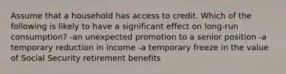 Assume that a household has access to credit. Which of the following is likely to have a significant effect on long-run consumption? -an unexpected promotion to a senior position -a temporary reduction in income -a temporary freeze in the value of Social Security retirement benefits