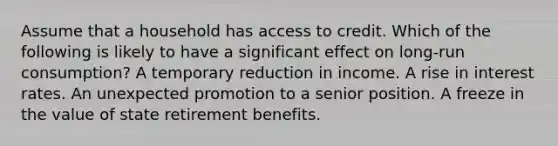 Assume that a household has access to credit. Which of the following is likely to have a significant effect on long-run consumption? A temporary reduction in income. A rise in interest rates. An unexpected promotion to a senior position. A freeze in the value of state retirement benefits.