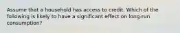 Assume that a household has access to credit. Which of the following is likely to have a significant effect on long-run consumption?