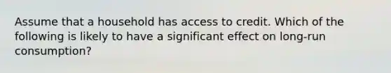 Assume that a household has access to credit. Which of the following is likely to have a significant effect on long-run consumption?