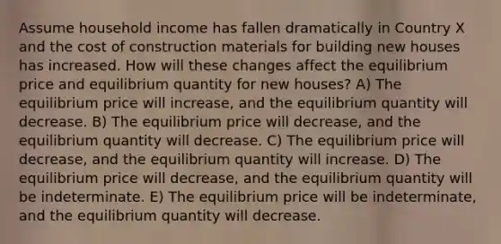 Assume household income has fallen dramatically in Country X and the cost of construction materials for building new houses has increased. How will these changes affect the equilibrium price and equilibrium quantity for new houses? A) The equilibrium price will increase, and the equilibrium quantity will decrease. B) The equilibrium price will decrease, and the equilibrium quantity will decrease. C) The equilibrium price will decrease, and the equilibrium quantity will increase. D) The equilibrium price will decrease, and the equilibrium quantity will be indeterminate. E) The equilibrium price will be indeterminate, and the equilibrium quantity will decrease.