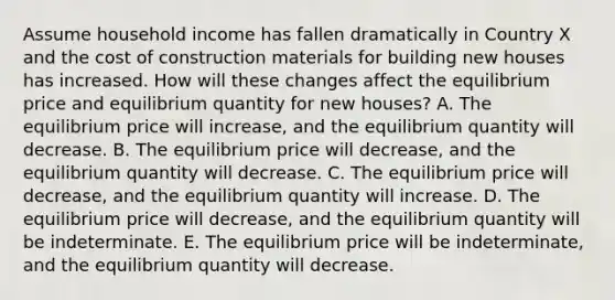 Assume household income has fallen dramatically in Country X and the cost of construction materials for building new houses has increased. How will these changes affect the equilibrium price and equilibrium quantity for new houses? A. The equilibrium price will increase, and the equilibrium quantity will decrease. B. The equilibrium price will decrease, and the equilibrium quantity will decrease. C. The equilibrium price will decrease, and the equilibrium quantity will increase. D. The equilibrium price will decrease, and the equilibrium quantity will be indeterminate. E. The equilibrium price will be indeterminate, and the equilibrium quantity will decrease.