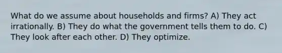 What do we assume about households and firms? A) They act irrationally. B) They do what the government tells them to do. C) They look after each other. D) They optimize.