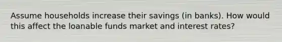 Assume households increase their savings (in banks). How would this affect the loanable funds market and interest rates?