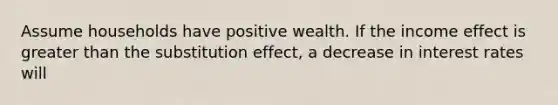 Assume households have positive wealth. If the income effect is greater than the substitution effect, a decrease in interest rates will