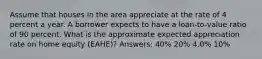 Assume that houses in the area appreciate at the rate of 4 percent a year. A borrower expects to have a loan-to-value ratio of 90 percent. What is the approximate expected appreciation rate on home equity (EAHE)? Answers: 40% 20% 4.0% 10%