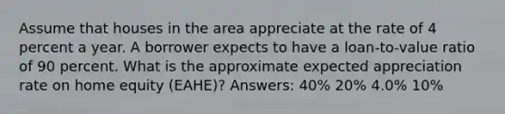 Assume that houses in the area appreciate at the rate of 4 percent a year. A borrower expects to have a loan-to-value ratio of 90 percent. What is the approximate expected appreciation rate on home equity (EAHE)? Answers: 40% 20% 4.0% 10%