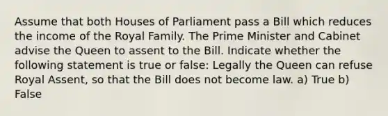 Assume that both Houses of Parliament pass a Bill which reduces the income of the Royal Family. The Prime Minister and Cabinet advise the Queen to assent to the Bill. Indicate whether the following statement is true or false: Legally the Queen can refuse Royal Assent, so that the Bill does not become law. a) True b) False