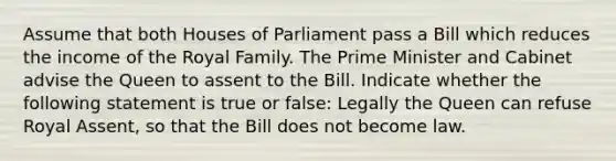 Assume that both Houses of Parliament pass a Bill which reduces the income of the Royal Family. The Prime Minister and Cabinet advise the Queen to assent to the Bill. Indicate whether the following statement is true or false: Legally the Queen can refuse Royal Assent, so that the Bill does not become law.