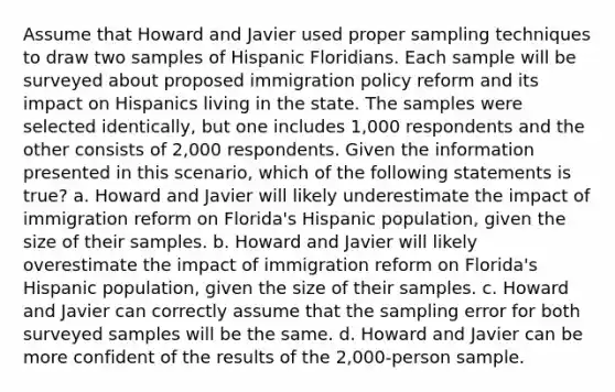 Assume that Howard and Javier used proper sampling techniques to draw two samples of Hispanic Floridians. Each sample will be surveyed about proposed immigration policy reform and its impact on Hispanics living in the state. The samples were selected identically, but one includes 1,000 respondents and the other consists of 2,000 respondents. Given the information presented in this scenario, which of the following statements is true? a. Howard and Javier will likely underestimate the impact of immigration reform on Florida's Hispanic population, given the size of their samples. b. Howard and Javier will likely overestimate the impact of immigration reform on Florida's Hispanic population, given the size of their samples. c. Howard and Javier can correctly assume that the sampling error for both surveyed samples will be the same. d. Howard and Javier can be more confident of the results of the 2,000-person sample.