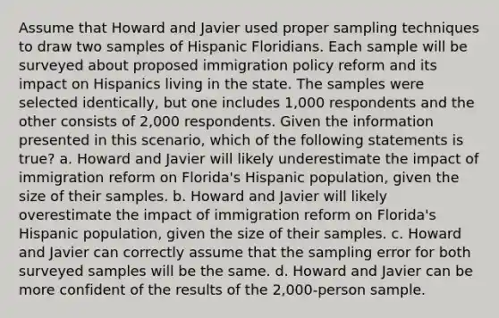 ​Assume that Howard and Javier used proper sampling techniques to draw two samples of Hispanic Floridians. Each sample will be surveyed about proposed immigration policy reform and its impact on Hispanics living in the state. The samples were selected identically, but one includes 1,000 respondents and the other consists of 2,000 respondents. Given the information presented in this scenario, which of the following statements is true? a. Howard and Javier will likely underestimate the impact of immigration reform on Florida's Hispanic population, given the size of their samples. b. Howard and Javier will likely overestimate the impact of immigration reform on Florida's Hispanic population, given the size of their samples. c. Howard and Javier can correctly assume that the sampling error for both surveyed samples will be the same. d. Howard and Javier can be more confident of the results of the 2,000-person sample.