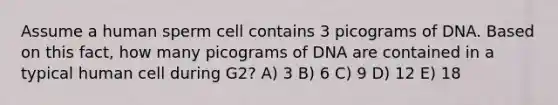 Assume a human sperm cell contains 3 picograms of DNA. Based on this fact, how many picograms of DNA are contained in a typical human cell during G2? A) 3 B) 6 C) 9 D) 12 E) 18