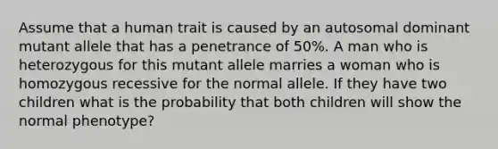 Assume that a human trait is caused by an autosomal dominant mutant allele that has a penetrance of 50%. A man who is heterozygous for this mutant allele marries a woman who is homozygous recessive for the normal allele. If they have two children what is the probability that both children will show the normal phenotype?