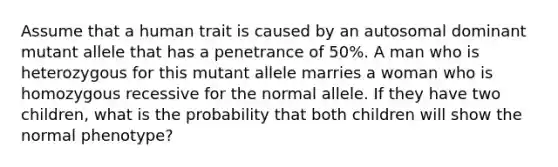 Assume that a human trait is caused by an autosomal dominant mutant allele that has a penetrance of 50%. A man who is heterozygous for this mutant allele marries a woman who is homozygous recessive for the normal allele. If they have two children, what is the probability that both children will show the normal phenotype?