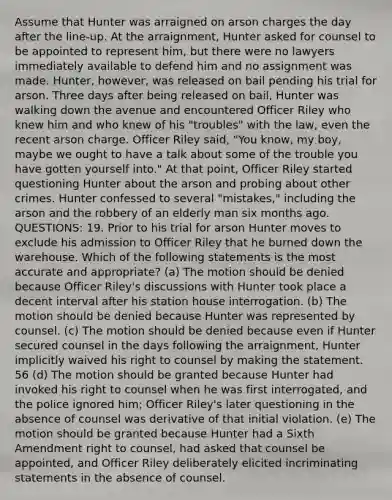 Assume that Hunter was arraigned on arson charges the day after the line-up. At the arraignment, Hunter asked for counsel to be appointed to represent him, but there were no lawyers immediately available to defend him and no assignment was made. Hunter, however, was released on bail pending his trial for arson. Three days after being released on bail, Hunter was walking down the avenue and encountered Officer Riley who knew him and who knew of his "troubles" with the law, even the recent arson charge. Officer Riley said, "You know, my boy, maybe we ought to have a talk about some of the trouble you have gotten yourself into." At that point, Officer Riley started questioning Hunter about the arson and probing about other crimes. Hunter confessed to several "mistakes," including the arson and the robbery of an elderly man six months ago. QUESTIONS: 19. Prior to his trial for arson Hunter moves to exclude his admission to Officer Riley that he burned down the warehouse. Which of the following statements is the most accurate and appropriate? (a) The motion should be denied because Officer Riley's discussions with Hunter took place a decent interval after his station house interrogation. (b) The motion should be denied because Hunter was represented by counsel. (c) The motion should be denied because even if Hunter secured counsel in the days following the arraignment, Hunter implicitly waived his right to counsel by making the statement. 56 (d) The motion should be granted because Hunter had invoked his right to counsel when he was first interrogated, and the police ignored him; Officer Riley's later questioning in the absence of counsel was derivative of that initial violation. (e) The motion should be granted because Hunter had a Sixth Amendment right to counsel, had asked that counsel be appointed, and Officer Riley deliberately elicited incriminating statements in the absence of counsel.