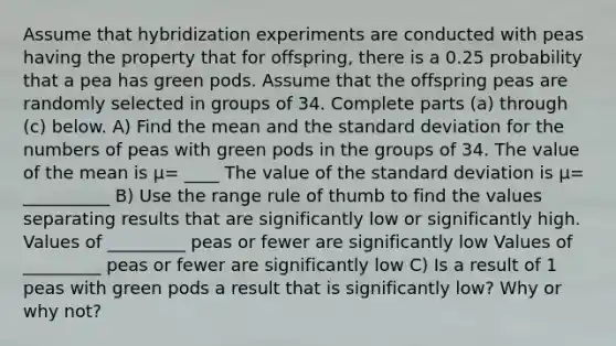 Assume that hybridization experiments are conducted with peas having the property that for​ offspring, there is a 0.25 probability that a pea has green pods. Assume that the offspring peas are randomly selected in groups of 34. Complete parts​ (a) through​ (c) below. A) Find the mean and the standard deviation for the numbers of peas with green pods in the groups of 34. The value of the mean is μ= ____ The value of the standard deviation is μ= __________ B) Use the range rule of thumb to find the values separating results that are significantly low or significantly high. Values of _________ peas or fewer are significantly low Values of _________ peas or fewer are significantly low C) Is a result of 1 peas with green pods a result that is significantly​ low? Why or why​ not?